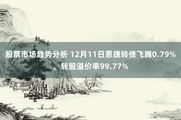 股票市场趋势分析 12月11日恩捷转债飞腾0.79%，转股溢价率99.77%