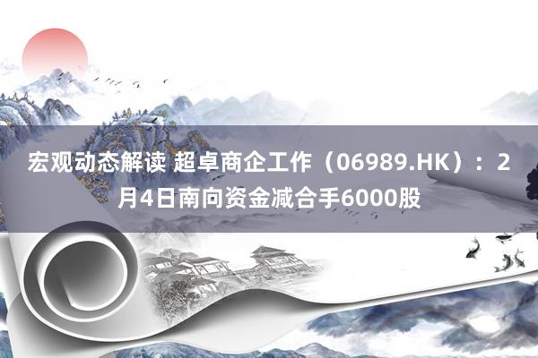 宏观动态解读 超卓商企工作（06989.HK）：2月4日南向资金减合手6000股