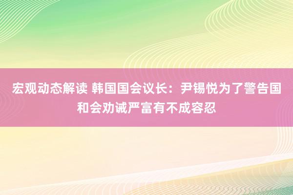 宏观动态解读 韩国国会议长：尹锡悦为了警告国和会劝诫严富有不成容忍