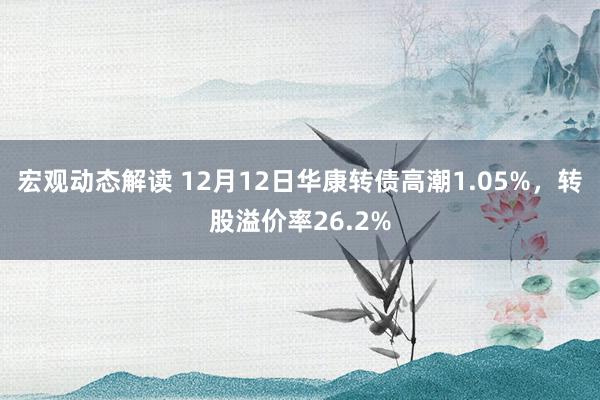 宏观动态解读 12月12日华康转债高潮1.05%，转股溢价率26.2%