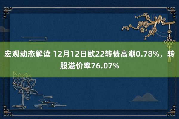 宏观动态解读 12月12日欧22转债高潮0.78%，转股溢价率76.07%