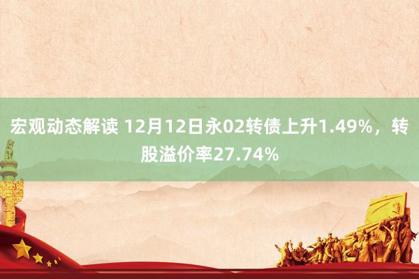 宏观动态解读 12月12日永02转债上升1.49%，转股溢价率27.74%