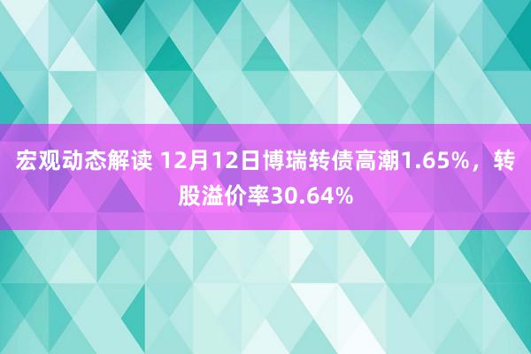 宏观动态解读 12月12日博瑞转债高潮1.65%，转股溢价率30.64%