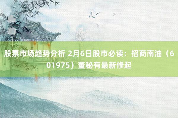 股票市场趋势分析 2月6日股市必读：招商南油（601975）董秘有最新修起