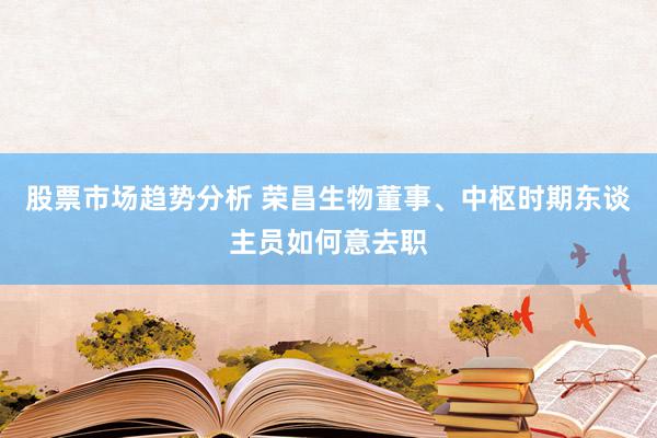 股票市场趋势分析 荣昌生物董事、中枢时期东谈主员如何意去职