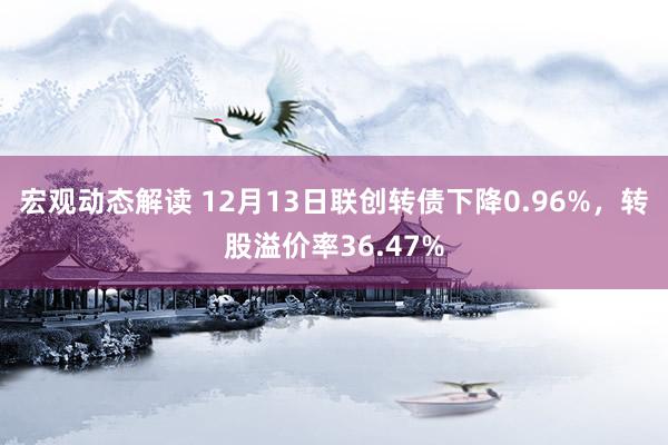 宏观动态解读 12月13日联创转债下降0.96%，转股溢价率36.47%