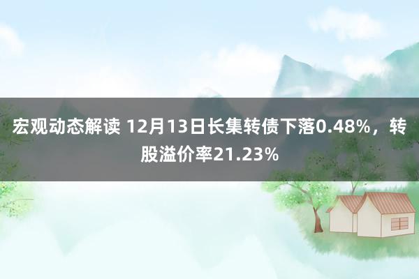 宏观动态解读 12月13日长集转债下落0.48%，转股溢价率21.23%