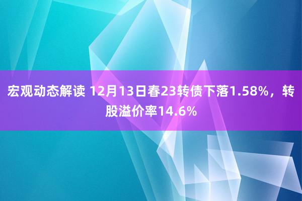 宏观动态解读 12月13日春23转债下落1.58%，转股溢价率14.6%