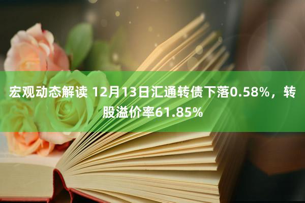 宏观动态解读 12月13日汇通转债下落0.58%，转股溢价率61.85%