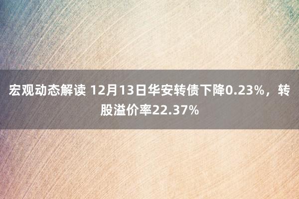 宏观动态解读 12月13日华安转债下降0.23%，转股溢价率22.37%