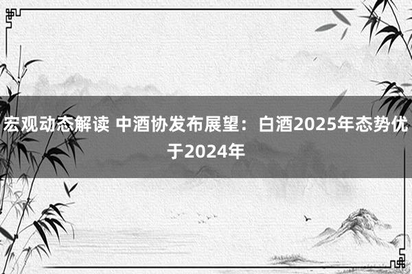 宏观动态解读 中酒协发布展望：白酒2025年态势优于2024年