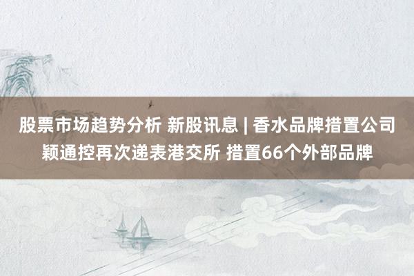 股票市场趋势分析 新股讯息 | 香水品牌措置公司颖通控再次递表港交所 措置66个外部品牌