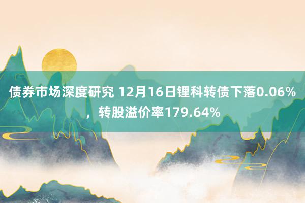 债券市场深度研究 12月16日锂科转债下落0.06%，转股溢价率179.64%