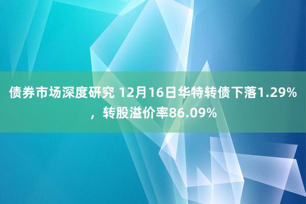 债券市场深度研究 12月16日华特转债下落1.29%，转股溢价率86.09%