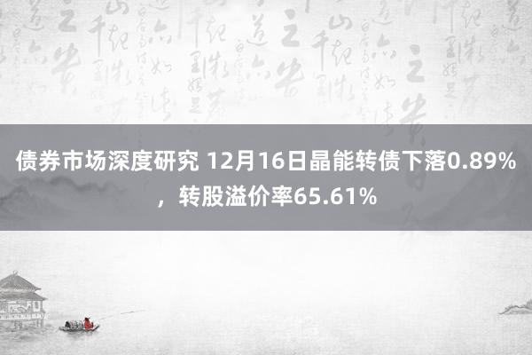 债券市场深度研究 12月16日晶能转债下落0.89%，转股溢价率65.61%