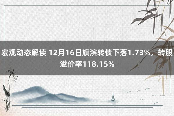 宏观动态解读 12月16日旗滨转债下落1.73%，转股溢价率118.15%