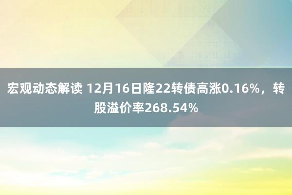 宏观动态解读 12月16日隆22转债高涨0.16%，转股溢价率268.54%