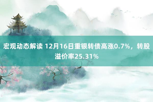 宏观动态解读 12月16日重银转债高涨0.7%，转股溢价率25.31%