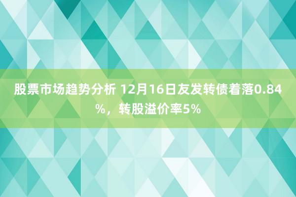 股票市场趋势分析 12月16日友发转债着落0.84%，转股溢价率5%