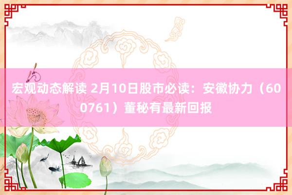 宏观动态解读 2月10日股市必读：安徽协力（600761）董秘有最新回报