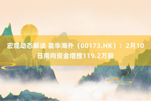 宏观动态解读 嘉华海外（00173.HK）：2月10日南向资金增捏119.2万股