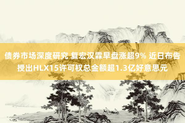 债券市场深度研究 复宏汉霖早盘涨超9% 近日布告授出HLX15许可权总金额超1.3亿好意思元