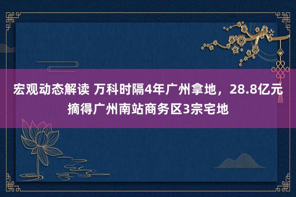 宏观动态解读 万科时隔4年广州拿地，28.8亿元摘得广州南站商务区3宗宅地