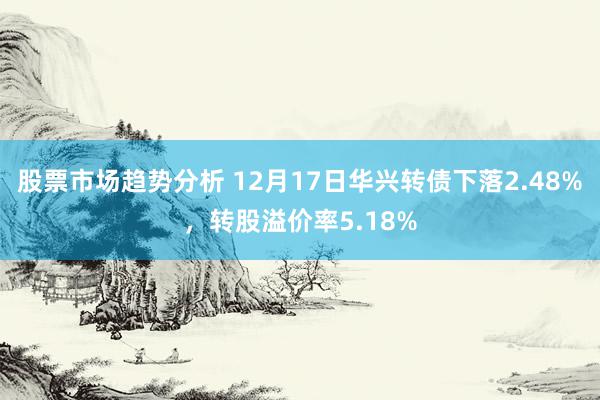 股票市场趋势分析 12月17日华兴转债下落2.48%，转股溢价率5.18%