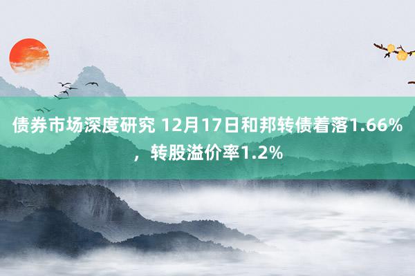 债券市场深度研究 12月17日和邦转债着落1.66%，转股溢价率1.2%