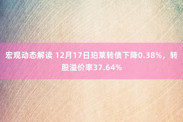 宏观动态解读 12月17日珀莱转债下降0.38%，转股溢价率37.64%