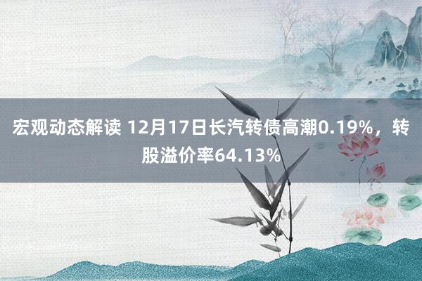 宏观动态解读 12月17日长汽转债高潮0.19%，转股溢价率64.13%