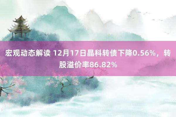 宏观动态解读 12月17日晶科转债下降0.56%，转股溢价率86.82%