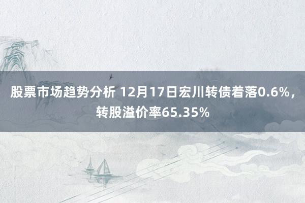 股票市场趋势分析 12月17日宏川转债着落0.6%，转股溢价率65.35%