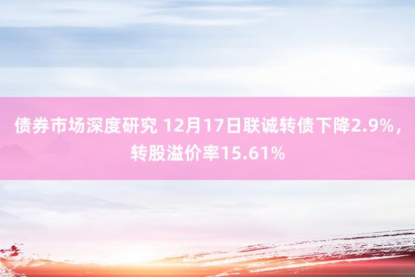 债券市场深度研究 12月17日联诚转债下降2.9%，转股溢价率15.61%