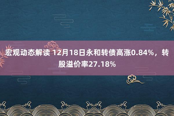 宏观动态解读 12月18日永和转债高涨0.84%，转股溢价率27.18%