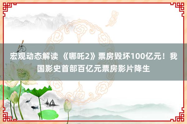 宏观动态解读 《哪吒2》票房毁坏100亿元！我国影史首部百亿元票房影片降生