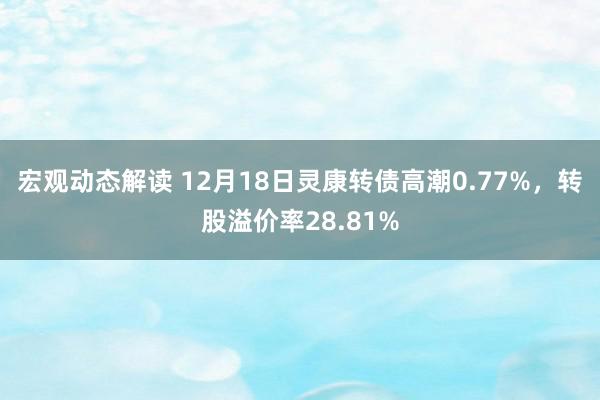 宏观动态解读 12月18日灵康转债高潮0.77%，转股溢价率28.81%