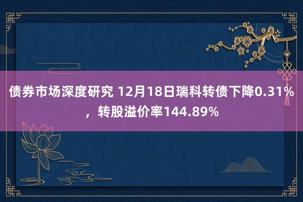 债券市场深度研究 12月18日瑞科转债下降0.31%，转股溢价率144.89%