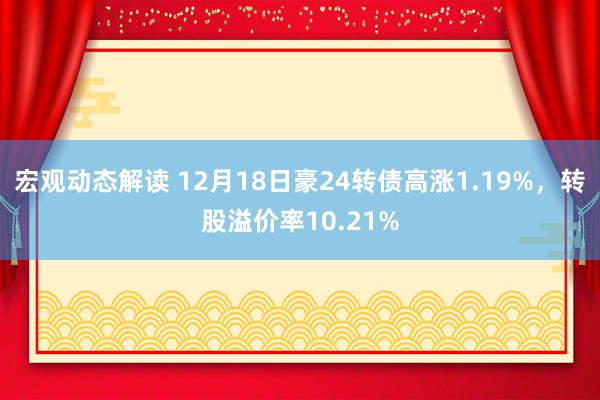 宏观动态解读 12月18日豪24转债高涨1.19%，转股溢价率10.21%