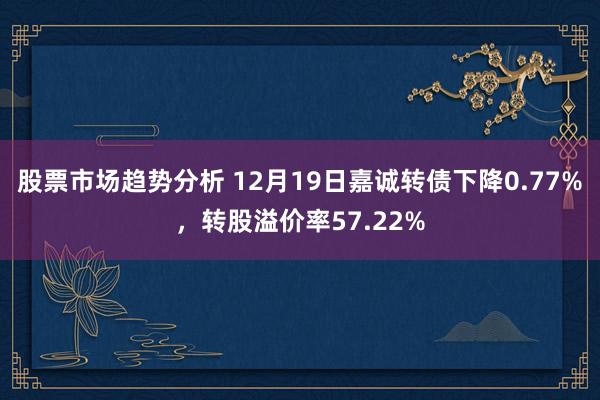 股票市场趋势分析 12月19日嘉诚转债下降0.77%，转股溢价率57.22%