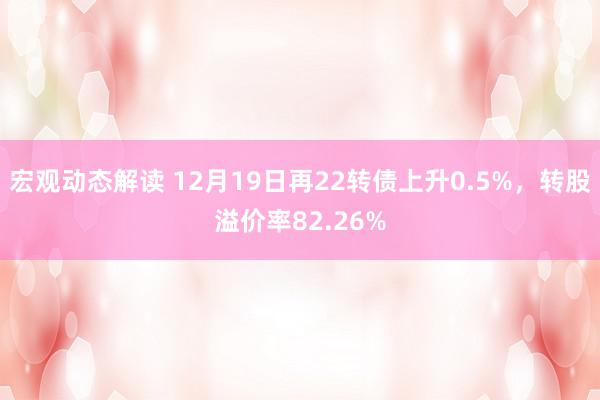 宏观动态解读 12月19日再22转债上升0.5%，转股溢价率82.26%