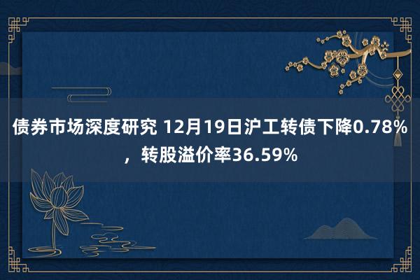 债券市场深度研究 12月19日沪工转债下降0.78%，转股溢价率36.59%