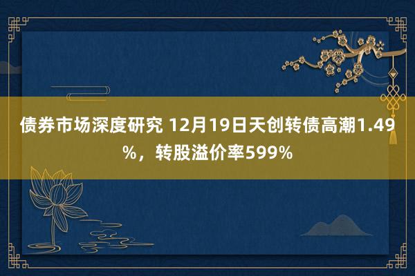 债券市场深度研究 12月19日天创转债高潮1.49%，转股溢价率599%