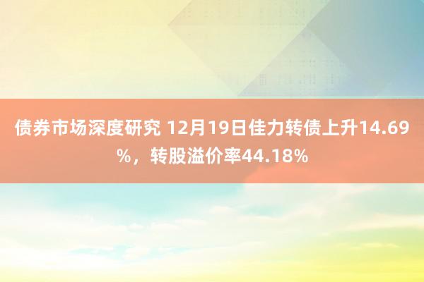 债券市场深度研究 12月19日佳力转债上升14.69%，转股溢价率44.18%