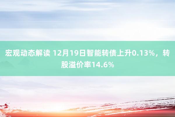 宏观动态解读 12月19日智能转债上升0.13%，转股溢价率14.6%