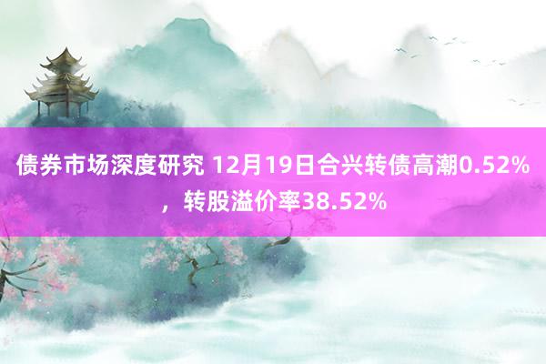 债券市场深度研究 12月19日合兴转债高潮0.52%，转股溢价率38.52%