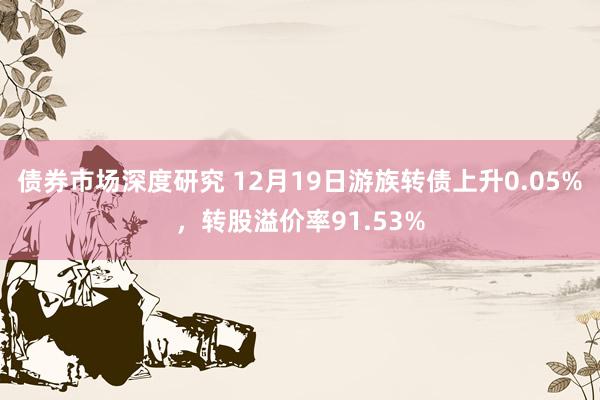 债券市场深度研究 12月19日游族转债上升0.05%，转股溢价率91.53%