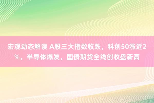 宏观动态解读 A股三大指数收跌，科创50涨近2%，半导体爆发，国债期货全线创收盘新高