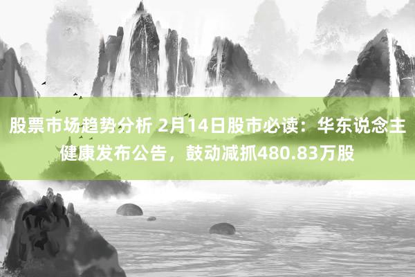 股票市场趋势分析 2月14日股市必读：华东说念主健康发布公告，鼓动减抓480.83万股