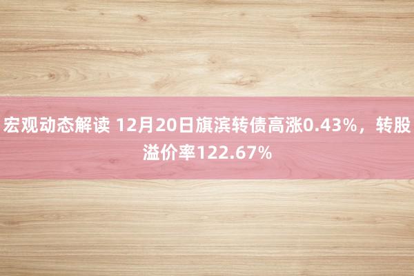 宏观动态解读 12月20日旗滨转债高涨0.43%，转股溢价率122.67%